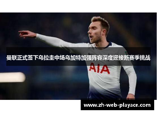 曼联正式签下乌拉圭中场乌加特加强阵容深度迎接新赛季挑战